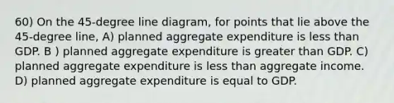 60) On the 45-degree line diagram, for points that lie above the 45-degree line, A) planned aggregate expenditure is <a href='https://www.questionai.com/knowledge/k7BtlYpAMX-less-than' class='anchor-knowledge'>less than</a> GDP. B ) planned aggregate expenditure is <a href='https://www.questionai.com/knowledge/ktgHnBD4o3-greater-than' class='anchor-knowledge'>greater than</a> GDP. C) planned aggregate expenditure is less than aggregate income. D) planned aggregate expenditure is equal to GDP.