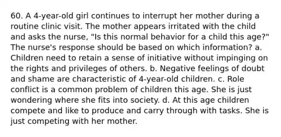 60. A 4-year-old girl continues to interrupt her mother during a routine clinic visit. The mother appears irritated with the child and asks the nurse, "Is this normal behavior for a child this age?" The nurse's response should be based on which information? a. Children need to retain a sense of initiative without impinging on the rights and privileges of others. b. Negative feelings of doubt and shame are characteristic of 4-year-old children. c. Role conflict is a common problem of children this age. She is just wondering where she fits into society. d. At this age children compete and like to produce and carry through with tasks. She is just competing with her mother.