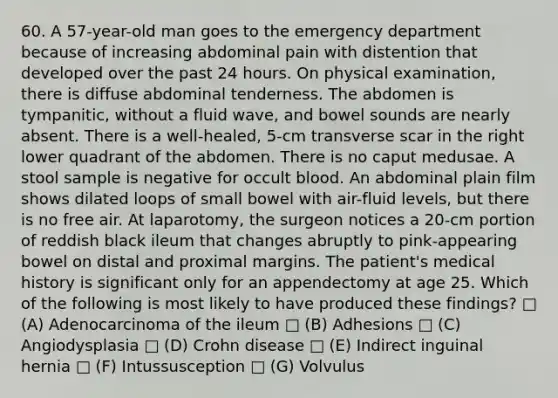 60. A 57-year-old man goes to the emergency department because of increasing abdominal pain with distention that developed over the past 24 hours. On physical examination, there is diffuse abdominal tenderness. The abdomen is tympanitic, without a fluid wave, and bowel sounds are nearly absent. There is a well-healed, 5-cm transverse scar in the right lower quadrant of the abdomen. There is no caput medusae. A stool sample is negative for occult blood. An abdominal plain film shows dilated loops of small bowel with air-fluid levels, but there is no free air. At laparotomy, the surgeon notices a 20-cm portion of reddish black ileum that changes abruptly to pink-appearing bowel on distal and proximal margins. The patient's medical history is significant only for an appendectomy at age 25. Which of the following is most likely to have produced these findings? □ (A) Adenocarcinoma of the ileum □ (B) Adhesions □ (C) Angiodysplasia □ (D) Crohn disease □ (E) Indirect inguinal hernia □ (F) Intussusception □ (G) Volvulus