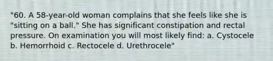 "60. A 58-year-old woman complains that she feels like she is "sitting on a ball." She has significant constipation and rectal pressure. On examination you will most likely find: a. Cystocele b. Hemorrhoid c. Rectocele d. Urethrocele"