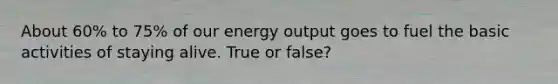 About 60% to 75% of our energy output goes to fuel the basic activities of staying alive. True or false?