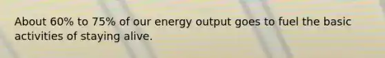 About 60% to 75% of our energy output goes to fuel the basic activities of staying alive.