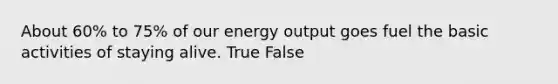 About 60% to 75% of our energy output goes fuel the basic activities of staying alive. True False