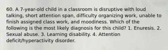 60. A 7-year-old child in a classroom is disruptive with loud talking, short attention span, difficulty organizing work, unable to finish assigned class work, and moodiness. Which of the following is the most likely diagnosis for this child? 1. Enuresis. 2. Sexual abuse. 3. Learning disability. 4. Attention deficit/hyperactivity disorder.