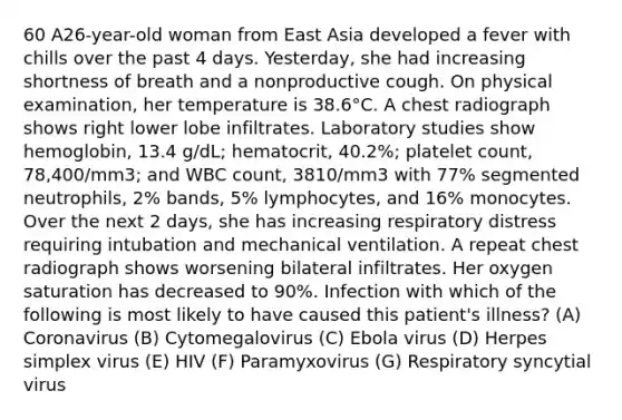 60 A26-year-old woman from East Asia developed a fever with chills over the past 4 days. Yesterday, she had increasing shortness of breath and a nonproductive cough. On physical examination, her temperature is 38.6°C. A chest radiograph shows right lower lobe infiltrates. Laboratory studies show hemoglobin, 13.4 g/dL; hematocrit, 40.2%; platelet count, 78,400/mm3; and WBC count, 3810/mm3 with 77% segmented neutrophils, 2% bands, 5% lymphocytes, and 16% monocytes. Over the next 2 days, she has increasing respiratory distress requiring intubation and mechanical ventilation. A repeat chest radiograph shows worsening bilateral infiltrates. Her oxygen saturation has decreased to 90%. Infection with which of the following is most likely to have caused this patient's illness? (A) Coronavirus (B) Cytomegalovirus (C) Ebola virus (D) Herpes simplex virus (E) HIV (F) Paramyxovirus (G) Respiratory syncytial virus