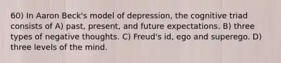 60) In Aaron Beck's model of depression, the cognitive triad consists of A) past, present, and future expectations. B) three types of negative thoughts. C) Freud's id, ego and superego. D) three levels of the mind.