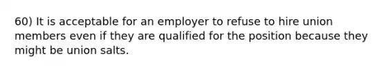 60) It is acceptable for an employer to refuse to hire union members even if they are qualified for the position because they might be union salts.