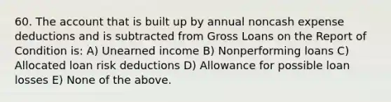 60. The account that is built up by annual noncash expense deductions and is subtracted from Gross Loans on the Report of Condition is: A) Unearned income B) Nonperforming loans C) Allocated loan risk deductions D) Allowance for possible loan losses E) None of the above.