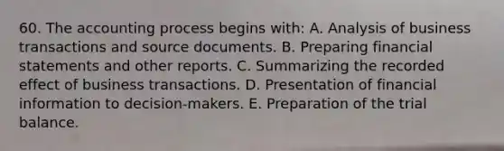 60. The accounting process begins with: A. Analysis of business transactions and source documents. B. Preparing financial statements and other reports. C. Summarizing the recorded effect of business transactions. D. Presentation of financial information to decision-makers. E. Preparation of the trial balance.