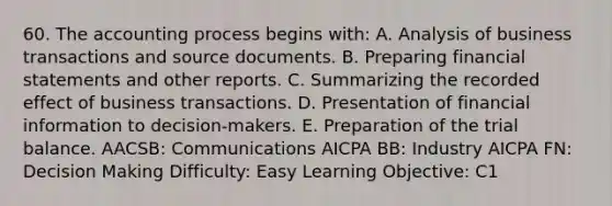 60. The accounting process begins with: A. Analysis of business transactions and source documents. B. Preparing financial statements and other reports. C. Summarizing the recorded effect of business transactions. D. Presentation of financial information to decision-makers. E. Preparation of the trial balance. AACSB: Communications AICPA BB: Industry AICPA FN: Decision Making Difficulty: Easy Learning Objective: C1