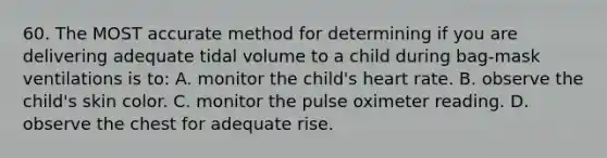 60. The MOST accurate method for determining if you are delivering adequate tidal volume to a child during bag-mask ventilations is to: A. monitor the child's heart rate. B. observe the child's skin color. C. monitor the pulse oximeter reading. D. observe the chest for adequate rise.