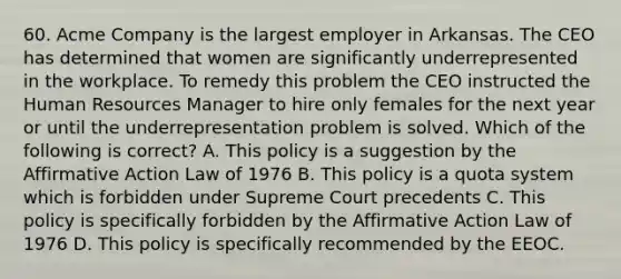 60. Acme Company is the largest employer in Arkansas. The CEO has determined that women are significantly underrepresented in the workplace. To remedy this problem the CEO instructed the Human Resources Manager to hire only females for the next year or until the underrepresentation problem is solved. Which of the following is correct? A. This policy is a suggestion by the Affirmative Action Law of 1976 B. This policy is a quota system which is forbidden under Supreme Court precedents C. This policy is specifically forbidden by the Affirmative Action Law of 1976 D. This policy is specifically recommended by the EEOC.