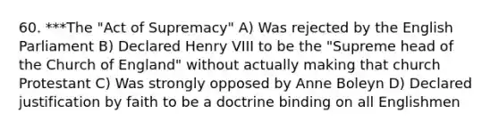 60. ***The "Act of Supremacy" A) Was rejected by the English Parliament B) Declared Henry VIII to be the "Supreme head of the Church of England" without actually making that church Protestant C) Was strongly opposed by Anne Boleyn D) Declared justification by faith to be a doctrine binding on all Englishmen