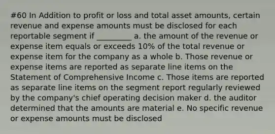 #60 In Addition to profit or loss and total asset amounts, certain revenue and expense amounts must be disclosed for each reportable segment if _________ a. the amount of the revenue or expense item equals or exceeds 10% of the total revenue or expense item for the company as a whole b. Those revenue or expense items are reported as separate line items on the Statement of Comprehensive Income c. Those items are reported as separate line items on the segment report regularly reviewed by the company's chief operating decision maker d. the auditor determined that the amounts are material e. No specific revenue or expense amounts must be disclosed