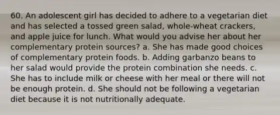 60. An adolescent girl has decided to adhere to a vegetarian diet and has selected a tossed green salad, whole-wheat crackers, and apple juice for lunch. What would you advise her about her complementary protein sources? a. She has made good choices of complementary protein foods. b. Adding garbanzo beans to her salad would provide the protein combination she needs. c. She has to include milk or cheese with her meal or there will not be enough protein. d. She should not be following a vegetarian diet because it is not nutritionally adequate.