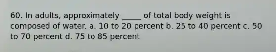 60. In adults, approximately _____ of total body weight is composed of water. a. 10 to 20 percent b. 25 to 40 percent c. 50 to 70 percent d. 75 to 85 percent