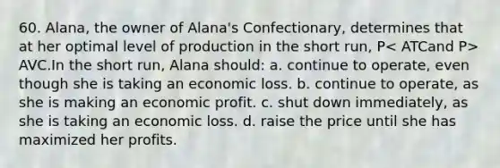 60. Alana, the owner of Alana's Confectionary, determines that at her optimal level of production in the short run, P AVC.In the short run, Alana should: a. continue to operate, even though she is taking an economic loss. b. continue to operate, as she is making an economic profit. c. shut down immediately, as she is taking an economic loss. d. raise the price until she has maximized her profits.