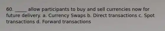 60. _____ allow participants to buy and sell currencies now for future delivery. a. Currency Swaps b. Direct transactions c. Spot transactions d. Forward transactions