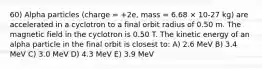 60) Alpha particles (charge = +2e, mass = 6.68 × 10-27 kg) are accelerated in a cyclotron to a final orbit radius of 0.50 m. The magnetic field in the cyclotron is 0.50 T. The kinetic energy of an alpha particle in the final orbit is closest to: A) 2.6 MeV B) 3.4 MeV C) 3.0 MeV D) 4.3 MeV E) 3.9 MeV