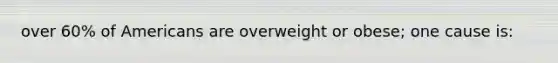 over 60% of Americans are overweight or obese; one cause is: