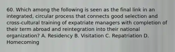 60. Which among the following is seen as the final link in an integrated, circular process that connects good selection and cross-cultural training of expatriate managers with completion of their term abroad and reintegration into their national organization? A. Residency B. Visitation C. Repatriation D. Homecoming