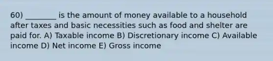 60) ________ is the amount of money available to a household after taxes and basic necessities such as food and shelter are paid for. A) Taxable income B) Discretionary income C) Available income D) Net income E) Gross income