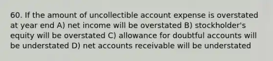 60. If the amount of uncollectible account expense is overstated at year end A) net income will be overstated B) stockholder's equity will be overstated C) allowance for doubtful accounts will be understated D) net accounts receivable will be understated