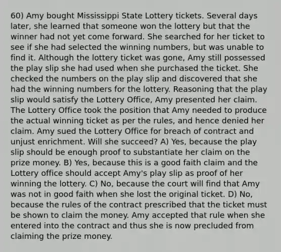 60) Amy bought Mississippi State Lottery tickets. Several days later, she learned that someone won the lottery but that the winner had not yet come forward. She searched for her ticket to see if she had selected the winning numbers, but was unable to find it. Although the lottery ticket was gone, Amy still possessed the play slip she had used when she purchased the ticket. She checked the numbers on the play slip and discovered that she had the winning numbers for the lottery. Reasoning that the play slip would satisfy the Lottery Office, Amy presented her claim. The Lottery Office took the position that Amy needed to produce the actual winning ticket as per the rules, and hence denied her claim. Amy sued the Lottery Office for breach of contract and unjust enrichment. Will she succeed? A) Yes, because the play slip should be enough proof to substantiate her claim on the prize money. B) Yes, because this is a good faith claim and the Lottery office should accept Amy's play slip as proof of her winning the lottery. C) No, because the court will find that Amy was not in good faith when she lost the original ticket. D) No, because the rules of the contract prescribed that the ticket must be shown to claim the money. Amy accepted that rule when she entered into the contract and thus she is now precluded from claiming the prize money.