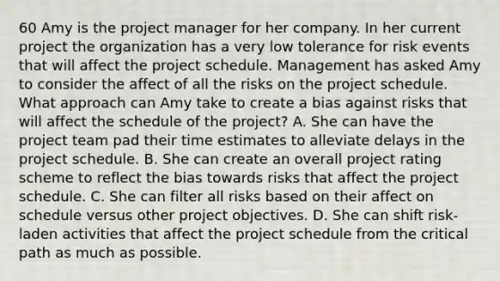 60 Amy is the project manager for her company. In her current project the organization has a very low tolerance for risk events that will affect the project schedule. Management has asked Amy to consider the affect of all the risks on the project schedule. What approach can Amy take to create a bias against risks that will affect the schedule of the project? A. She can have the project team pad their time estimates to alleviate delays in the project schedule. B. She can create an overall project rating scheme to reflect the bias towards risks that affect the project schedule. C. She can filter all risks based on their affect on schedule versus other project objectives. D. She can shift risk-laden activities that affect the project schedule from the critical path as much as possible.