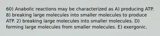 60) Anabolic reactions may be characterized as A) producing ATP. 8) breaking large molecules into smaller molecules to produce ATP. 2) breaking large molecules into smaller molecules. D) forming large molecules from smaller molecules. E) exergonic.