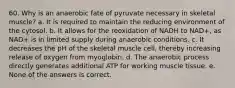 60. Why is an anaerobic fate of pyruvate necessary in skeletal muscle? a. It is required to maintain the reducing environment of the cytosol. b. It allows for the reoxidation of NADH to NAD+, as NAD+ is in limited supply during anaerobic conditions. c. It decreases the pH of the skeletal muscle cell, thereby increasing release of oxygen from myoglobin. d. The anaerobic process directly generates additional ATP for working muscle tissue. e. None of the answers is correct.