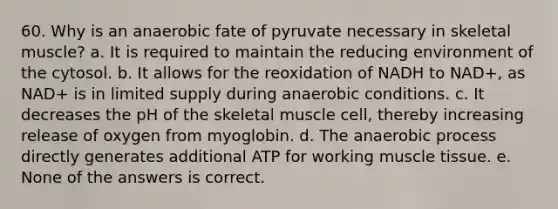 60. Why is an anaerobic fate of pyruvate necessary in skeletal muscle? a. It is required to maintain the reducing environment of the cytosol. b. It allows for the reoxidation of NADH to NAD+, as NAD+ is in limited supply during anaerobic conditions. c. It decreases the pH of the skeletal muscle cell, thereby increasing release of oxygen from myoglobin. d. The anaerobic process directly generates additional ATP for working muscle tissue. e. None of the answers is correct.