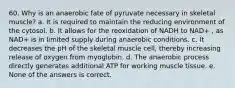 60. Why is an anaerobic fate of pyruvate necessary in skeletal muscle? a. It is required to maintain the reducing environment of the cytosol. b. It allows for the reoxidation of NADH to NAD+ , as NAD+ is in limited supply during anaerobic conditions. c. It decreases the pH of the skeletal muscle cell, thereby increasing release of oxygen from myoglobin. d. The anaerobic process directly generates additional ATP for working muscle tissue. e. None of the answers is correct.