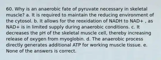 60. Why is an anaerobic fate of pyruvate necessary in skeletal muscle? a. It is required to maintain the reducing environment of the cytosol. b. It allows for the reoxidation of NADH to NAD+ , as NAD+ is in limited supply during anaerobic conditions. c. It decreases the pH of the skeletal muscle cell, thereby increasing release of oxygen from myoglobin. d. The anaerobic process directly generates additional ATP for working muscle tissue. e. None of the answers is correct.