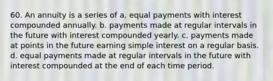 60. An annuity is a series of a. equal payments with interest compounded annually. b. payments made at regular intervals in the future with interest compounded yearly. c. payments made at points in the future earning simple interest on a regular basis. d. equal payments made at regular intervals in the future with interest compounded at the end of each time period.