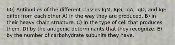 60) Antibodies of the different classes IgM, IgG, IgA, IgD, and IgE differ from each other A) in the way they are produced. B) in their heavy-chain structure. C) in the type of cell that produces them. D) by the antigenic determinants that they recognize. E) by the number of carbohydrate subunits they have.