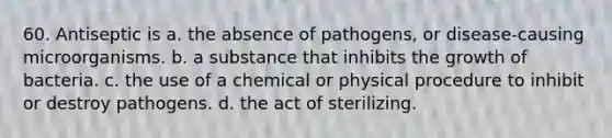 60. Antiseptic is a. the absence of pathogens, or disease-causing microorganisms. b. a substance that inhibits the growth of bacteria. c. the use of a chemical or physical procedure to inhibit or destroy pathogens. d. the act of sterilizing.