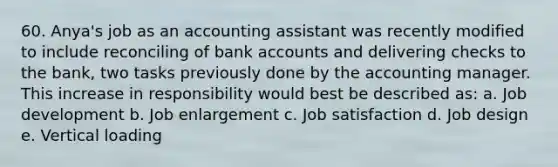 60. Anya's job as an accounting assistant was recently modified to include reconciling of bank accounts and delivering checks to the bank, two tasks previously done by the accounting manager. This increase in responsibility would best be described as: a. Job development b. Job enlargement c. Job satisfaction d. Job design e. Vertical loading