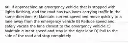 60. If approaching an emergency vehicle that is stopped with lights flashing, and the road has two lanes carrying traffic in the same direction: A) Maintain current speed and move quickly to a lane away from the emergency vehicle B) Reduce speed and safely vacate the lane closest to the emergency vehicle C) Maintain current speed and stay in the right lane D) Pull to the side of the road and stop completely