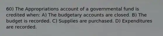 60) The Appropriations account of a governmental fund is credited when: A) The budgetary accounts are closed. B) The budget is recorded. C) Supplies are purchased. D) Expenditures are recorded.