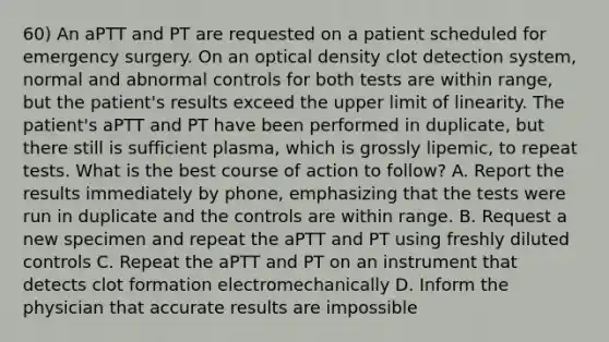 60) An aPTT and PT are requested on a patient scheduled for emergency surgery. On an optical density clot detection system, normal and abnormal controls for both tests are within range, but the patient's results exceed the upper limit of linearity. The patient's aPTT and PT have been performed in duplicate, but there still is sufficient plasma, which is grossly lipemic, to repeat tests. What is the best course of action to follow? A. Report the results immediately by phone, emphasizing that the tests were run in duplicate and the controls are within range. B. Request a new specimen and repeat the aPTT and PT using freshly diluted controls C. Repeat the aPTT and PT on an instrument that detects clot formation electromechanically D. Inform the physician that accurate results are impossible