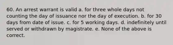 60. An arrest warrant is valid a. for three whole days not counting the day of issuance nor the day of execution. b. for 30 days from date of issue. c. for 5 working days. d. indefinitely until served or withdrawn by magistrate. e. None of the above is correct.