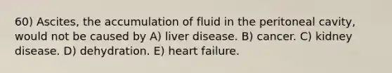 60) Ascites, the accumulation of fluid in the peritoneal cavity, would not be caused by A) liver disease. B) cancer. C) kidney disease. D) dehydration. E) heart failure.