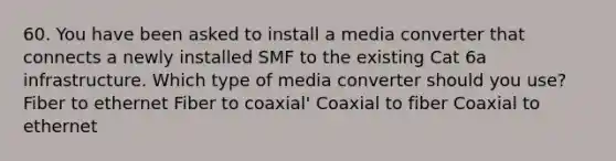 60. You have been asked to install a media converter that connects a newly installed SMF to the existing Cat 6a infrastructure. Which type of media converter should you use? Fiber to ethernet Fiber to coaxial' Coaxial to fiber Coaxial to ethernet