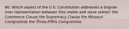 60. Which aspect of the U.S. Constitution addresses a dispute over representation between free states and slave states? the Commerce Clause the Supremacy Clause the Missouri Compromise the Three-Fifths Compromise