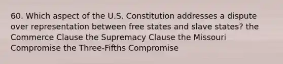 60. Which aspect of the U.S. Constitution addresses a dispute over representation between free states and slave states? the Commerce Clause the Supremacy Clause the Missouri Compromise the Three-Fifths Compromise