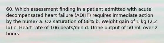 60. Which assessment finding in a patient admitted with acute decompensated heart failure (ADHF) requires immediate action by the nurse? a. O2 saturation of 88% b. Weight gain of 1 kg (2.2 lb) c. Heart rate of 106 beats/min d. Urine output of 50 mL over 2 hours