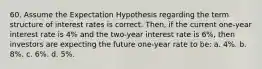 60. Assume the Expectation Hypothesis regarding the term structure of interest rates is correct. Then, if the current one-year interest rate is 4% and the two-year interest rate is 6%, then investors are expecting the future one-year rate to be: a. 4%. b. 8%. c. 6%. d. 5%.