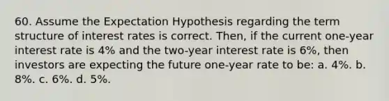 60. Assume the Expectation Hypothesis regarding the term structure of interest rates is correct. Then, if the current one-year interest rate is 4% and the two-year interest rate is 6%, then investors are expecting the future one-year rate to be: a. 4%. b. 8%. c. 6%. d. 5%.