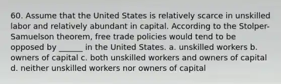 60. Assume that the United States is relatively scarce in unskilled labor and relatively abundant in capital. According to the Stolper- Samuelson theorem, free trade policies would tend to be opposed by ______ in the United States. a. unskilled workers b. owners of capital c. both unskilled workers and owners of capital d. neither unskilled workers nor owners of capital